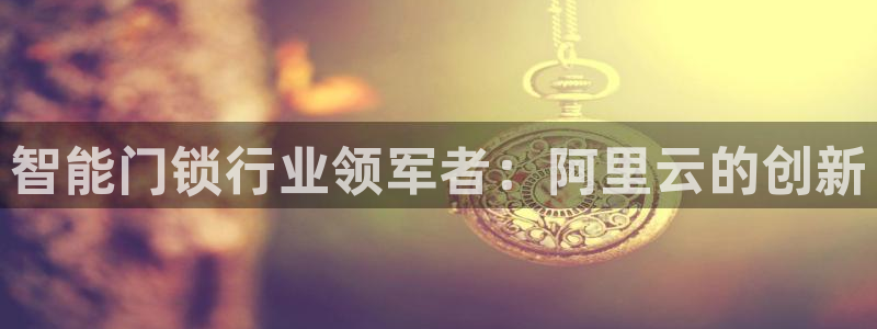 开丰娱乐官方app：智能门锁行业领军者：阿里云的创新